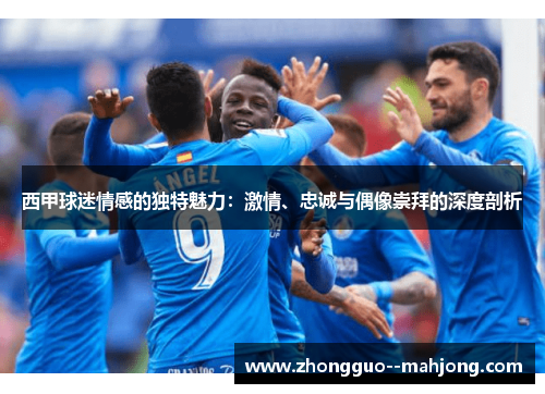 西甲球迷情感的独特魅力：激情、忠诚与偶像崇拜的深度剖析