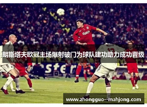 朗斯塔夫欧冠主场爆射破门为球队建功助力成功晋级